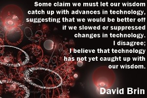 DAVID BRIN: Some claim we must let our wisdom catch up with advances in technology, suggesting that we would be better off if we slowed or suppressed changes in technology. I disagree: I believe that technology has not yet caught up with our wisdom.