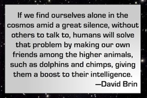 DAVID BRIN: If we find ourselves alone in the cosmos amid a great silence, without others to talk to, humans will solve that problem by making our own friends among the higher animals, such as dolphins and chimps, giving them a boost to their intelligence.