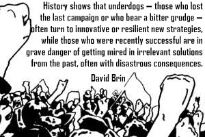 DAVID BRIN: History shows that underdogs - those who lost the last campaign or who bear a bitter grudge - often turn to innovative or resilient new strategies, while those who were recently succesful are in grave danger of getting mired in irrelevant solutions from the past, often with disastrous consequences.