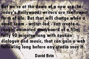 DAVID BRIN: But we're at the dawn of a new era. In today's Hollywood writers are the lowest form of life. But that will change when a small team - writer-led - can create a rough, animated storyboard of a film, fully 90 minutes long with spoken dialogue and music, that can gain a web following long before any studio sees it.
